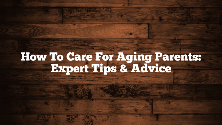 How To Care For Aging Parents: Expert Tips & Advice