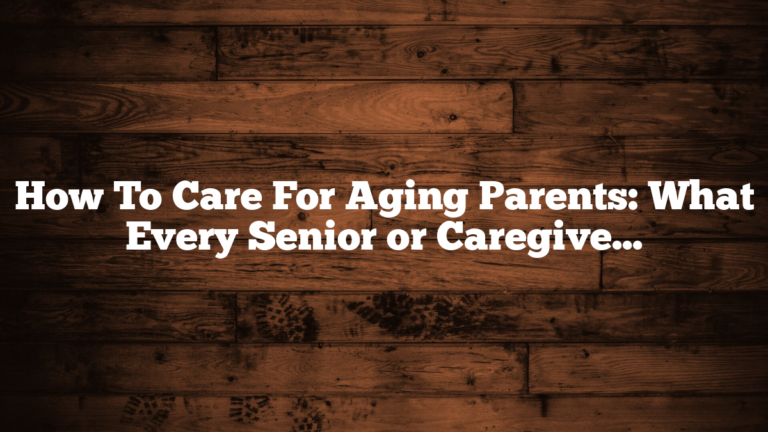 How To Care For Aging Parents: What Every Senior or Caregiver Should Know